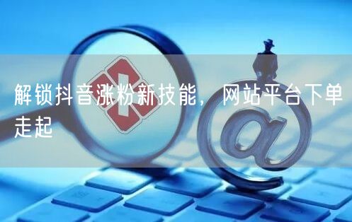 解锁抖音涨粉新技能，网站平台下单走起