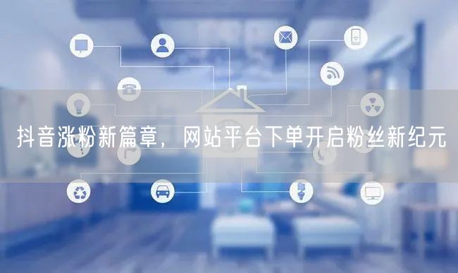 抖音涨粉新篇章，网站平台下单开启粉丝新纪元