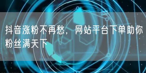 抖音涨粉不再愁，网站平台下单助你粉丝满天下