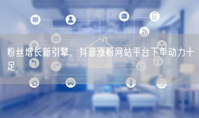 粉丝增长新引擎，抖音涨粉网站平台下单动力十足