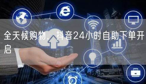 全天候购物，抖音24小时自助下单开启