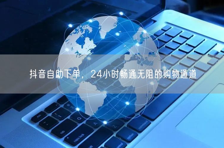 抖音自助下单，24小时畅通无阻的购物通道