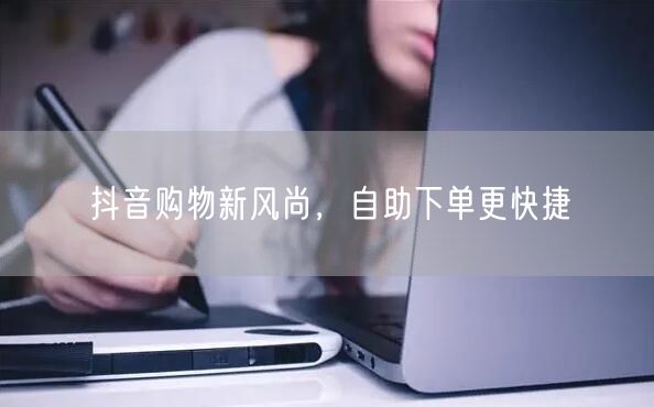 抖音购物新风尚，自助下单更快捷