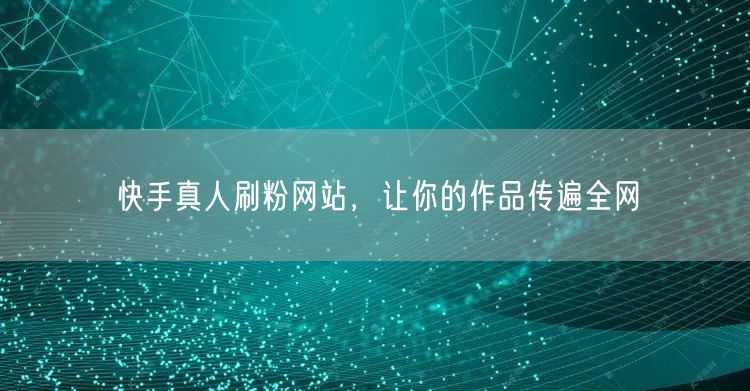 快手真人刷粉网站，让你的作品传遍全网