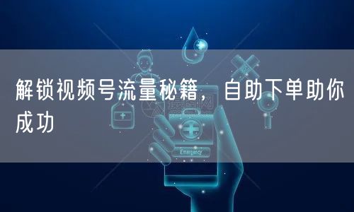 解锁视频号流量秘籍，自助下单助你成功