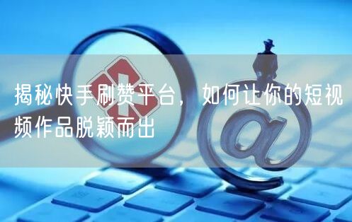 揭秘快手刷赞平台，如何让你的短视频作品脱颖而出