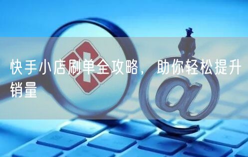 快手小店刷单全攻略，助你轻松提升销量