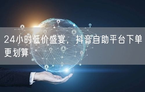 24小时低价盛宴，抖音自助平台下单更划算