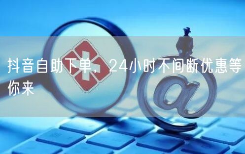 抖音自助下单，24小时不间断优惠等你来