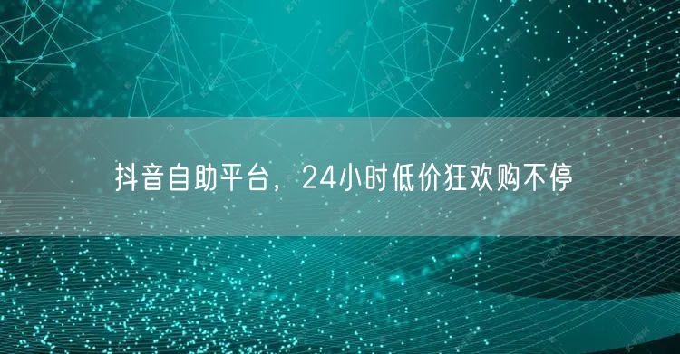 抖音自助平台，24小时低价狂欢购不停