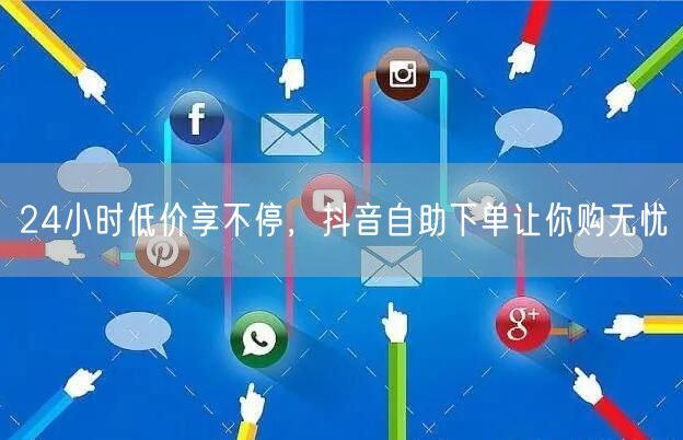24小时低价享不停，抖音自助下单让你购无忧