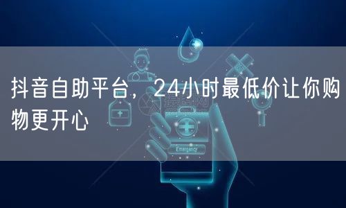 抖音自助平台，24小时最低价让你购物更开心