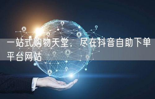 一站式购物天堂，尽在抖音自助下单平台网站