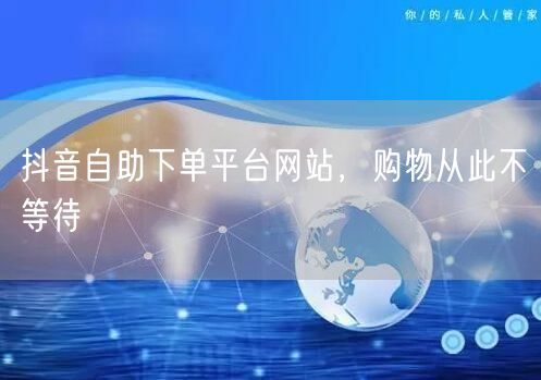 抖音自助下单平台网站，购物从此不等待