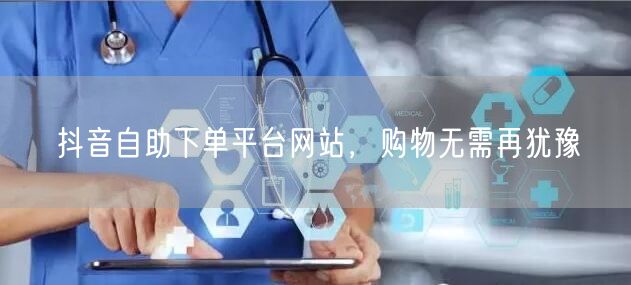 抖音自助下单平台网站，购物无需再犹豫