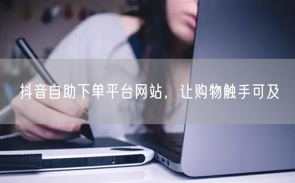 抖音自助下单平台网站，让购物触手可及
