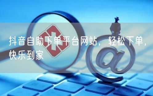 抖音自助下单平台网站，轻松下单，快乐到家