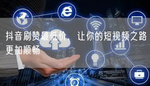 抖音刷赞最低价，让你的短视频之路更加顺畅