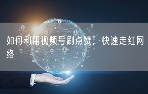 如何利用视频号刷点赞，快速走红网络