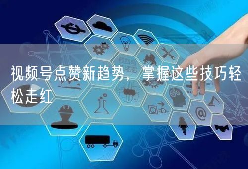 视频号点赞新趋势，掌握这些技巧轻松走红
