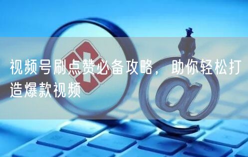 视频号刷点赞必备攻略，助你轻松打造爆款视频