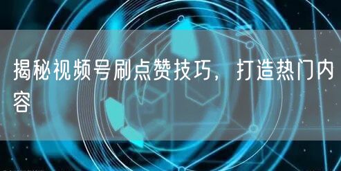 揭秘视频号刷点赞技巧，打造热门内容