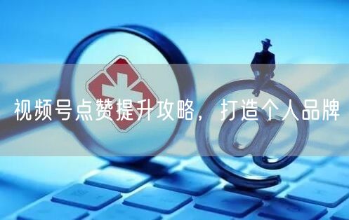视频号点赞提升攻略，打造个人品牌