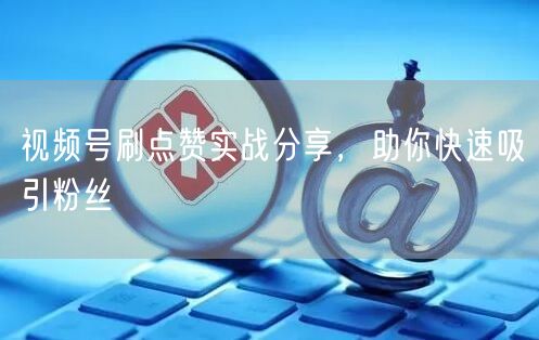 视频号刷点赞实战分享，助你快速吸引粉丝