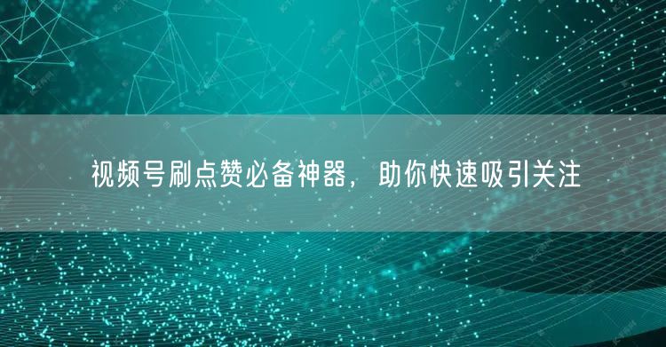 视频号刷点赞必备神器，助你快速吸引关注