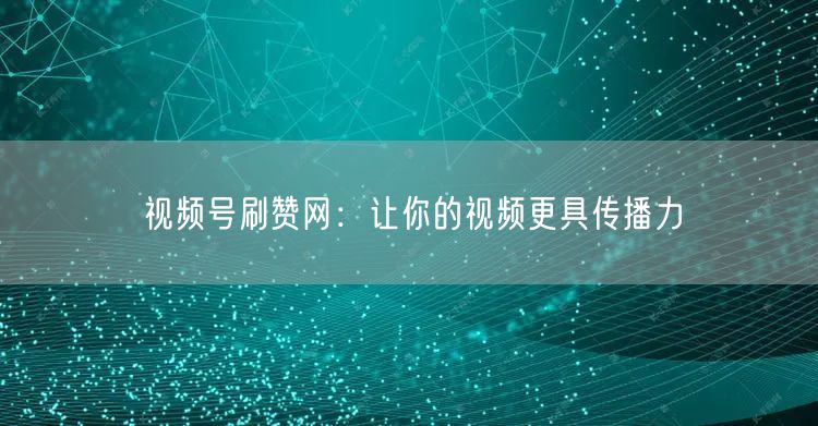 视频号刷赞网：让你的视频更具传播力