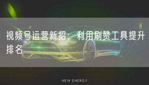视频号运营新招：利用刷赞工具提升排名