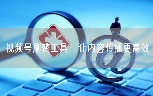 视频号刷赞工具，让内容传播更高效