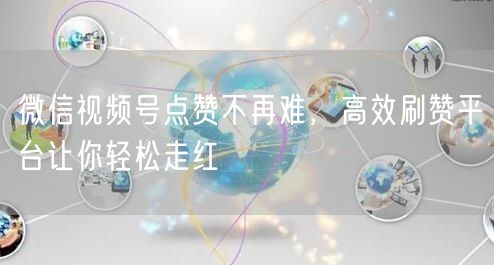 微信视频号点赞不再难，高效刷赞平台让你轻松走红