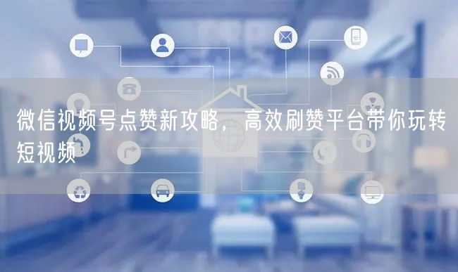 微信视频号点赞新攻略，高效刷赞平台带你玩转短视频
