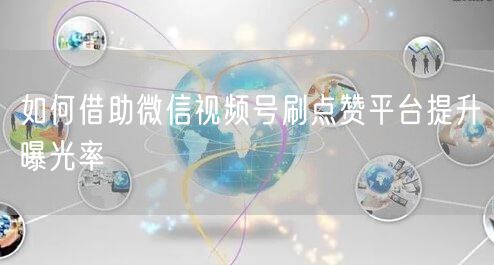 如何借助微信视频号刷点赞平台提升曝光率