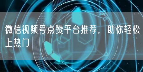 微信视频号点赞平台推荐，助你轻松上热门