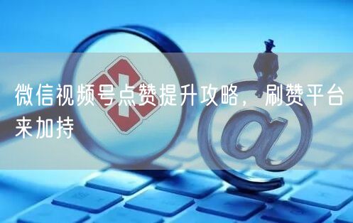 微信视频号点赞提升攻略，刷赞平台来加持
