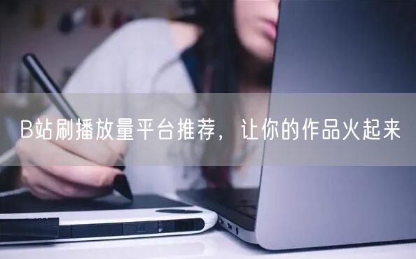 B站刷播放量平台推荐，让你的作品火起来